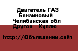 Двигатель ГАЗ Бензиновый - Челябинская обл. Другое » Куплю   